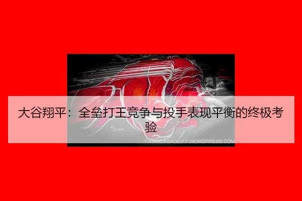 大谷翔平：全垒打王竞争与投手表现平衡的终极考验